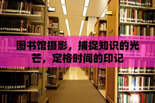 圖書館攝影，捕捉知識的光芒，定格時間的印記