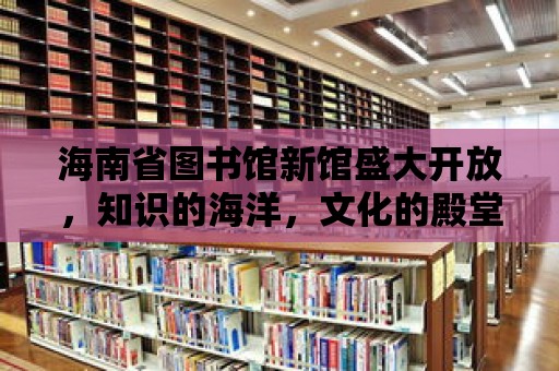 海南省圖書館新館盛大開放，知識的海洋，文化的殿堂