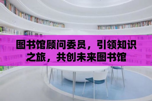 圖書館顧問委員，引領(lǐng)知識之旅，共創(chuàng)未來圖書館