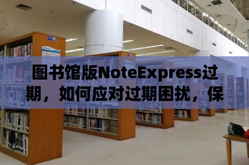 圖書館版NoteExpress過(guò)期，如何應(yīng)對(duì)過(guò)期困擾，保持文獻(xiàn)管理高效