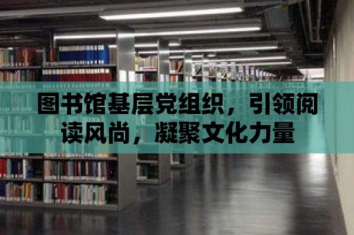 圖書館基層黨組織，引領閱讀風尚，凝聚文化力量