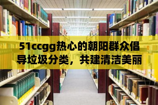 51ccgg熱心的朝陽群眾倡導垃圾分類，共建清潔美麗家園