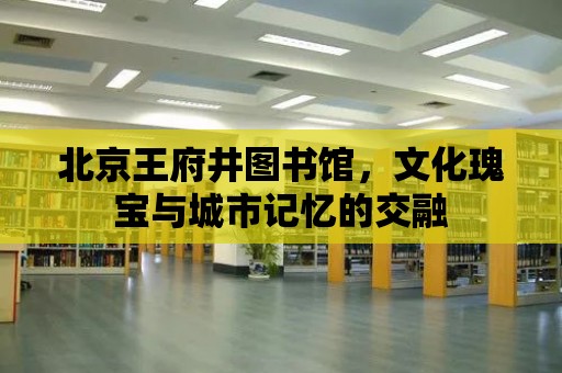 北京王府井圖書館，文化瑰寶與城市記憶的交融