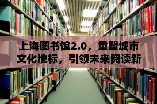 上海圖書館2.0，重塑城市文化地標，引領未來閱讀新風尚