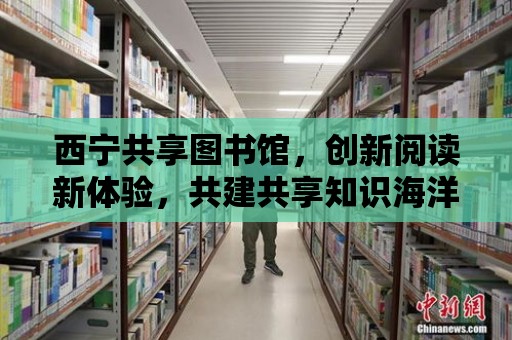 西寧共享圖書館，創(chuàng)新閱讀新體驗，共建共享知識海洋