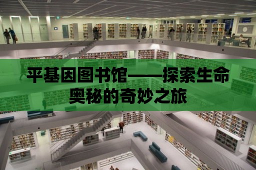 平基因圖書館——探索生命奧秘的奇妙之旅