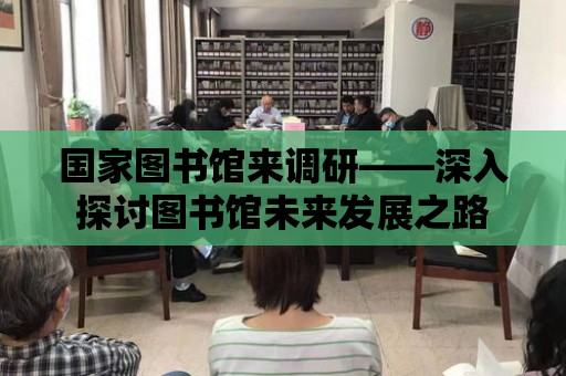 國家圖書館來調研——深入探討圖書館未來發展之路