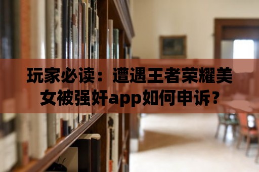 玩家必讀：遭遇王者榮耀美女被強奸app如何申訴？