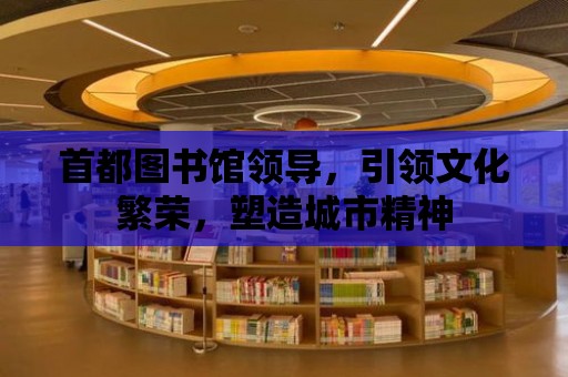 首都圖書館領導，引領文化繁榮，塑造城市精神