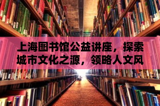 上海圖書館公益講座，探索城市文化之源，領略人文風貌之美