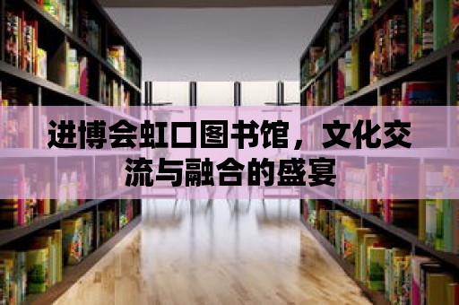 進博會虹口圖書館，文化交流與融合的盛宴