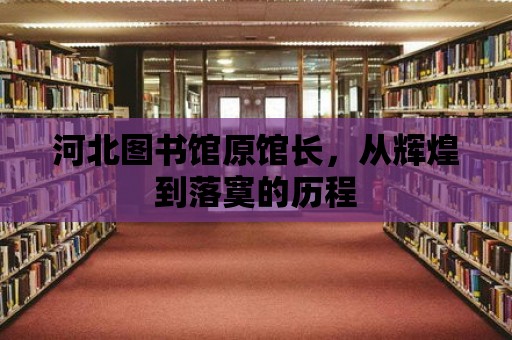 河北圖書館原館長，從輝煌到落寞的歷程