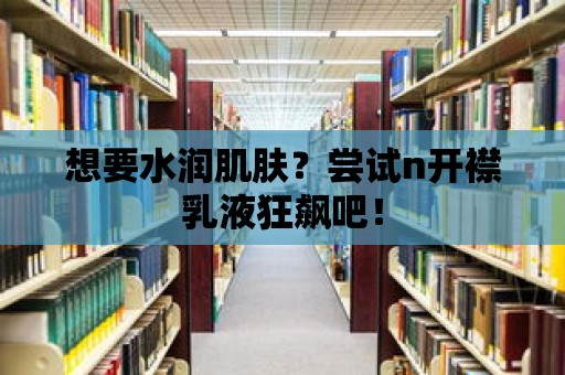 想要水潤肌膚？嘗試n開襟乳液狂飆吧！