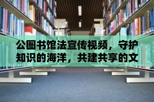 公圖書館法宣傳視頻，守護知識的海洋，共建共享的文化家園