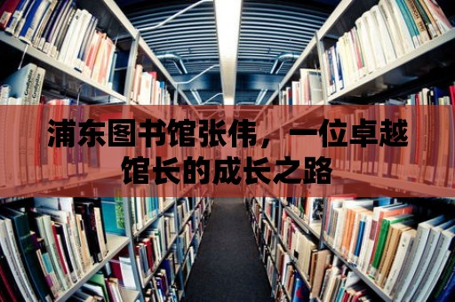 浦東圖書館張偉，一位卓越館長的成長之路