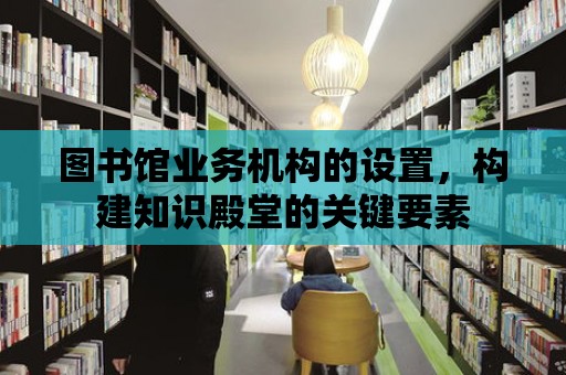 圖書館業務機構的設置，構建知識殿堂的關鍵要素