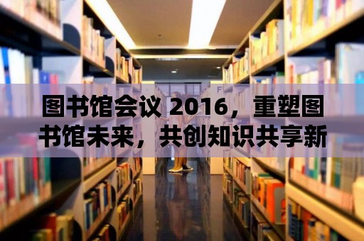 圖書館會議 2016，重塑圖書館未來，共創知識共享新紀元