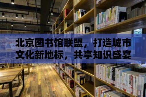 北京圖書館聯盟，打造城市文化新地標，共享知識盛宴