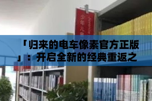 「歸來的電車像素官方正版」：開啟全新的經(jīng)典重返之旅！