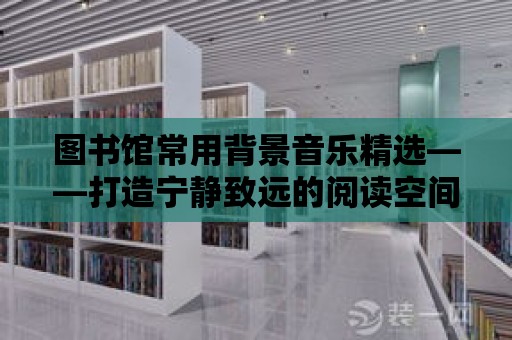 圖書館常用背景音樂精選——打造寧靜致遠的閱讀空間