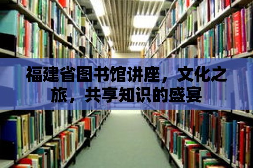 福建省圖書館講座，文化之旅，共享知識(shí)的盛宴