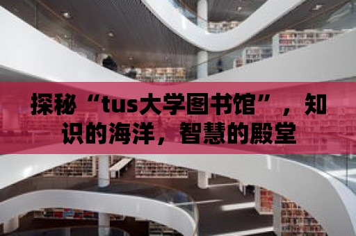 探秘“tus大學圖書館”，知識的海洋，智慧的殿堂