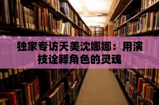 獨家專訪天美沈娜娜：用演技詮釋角色的靈魂