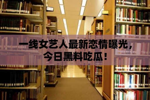 一線女藝人最新戀情曝光，今日黑料吃瓜！