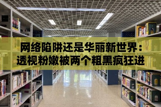 網絡陷阱還是華麗新世界：透視粉嫩被兩個粗黑瘋狂進出網站的真實面貌