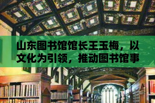 山東圖書館館長王玉梅，以文化為引領(lǐng)，推動圖書館事業(yè)高質(zhì)量發(fā)展