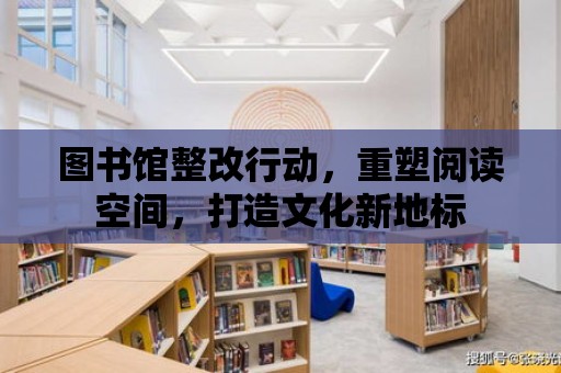 圖書館整改行動，重塑閱讀空間，打造文化新地標