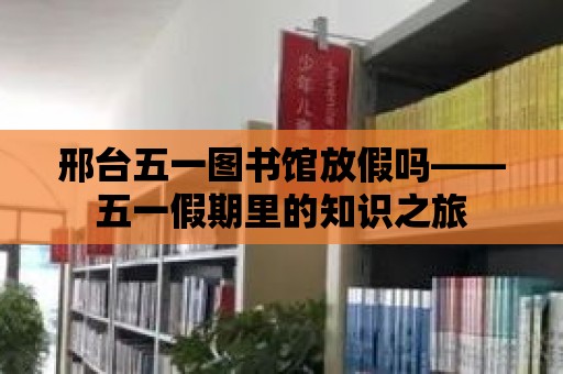 邢臺五一圖書館放假嗎——五一假期里的知識之旅