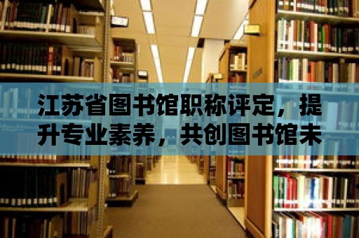 江蘇省圖書館職稱評(píng)定，提升專業(yè)素養(yǎng)，共創(chuàng)圖書館未來(lái)