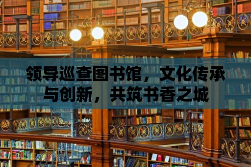 領導巡查圖書館，文化傳承與創新，共筑書香之城