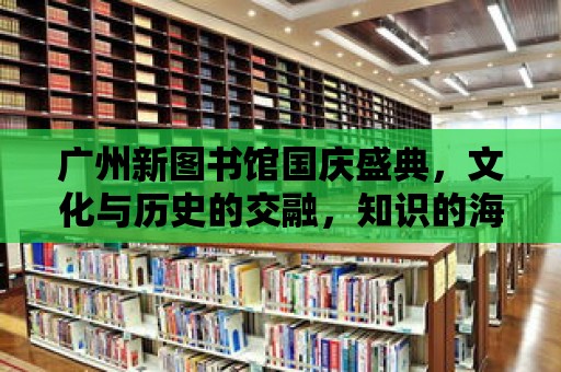 廣州新圖書館國慶盛典，文化與歷史的交融，知識的海洋等你來探索