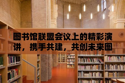 圖書館聯盟會議上的精彩演講，攜手共建，共創未來圖書館