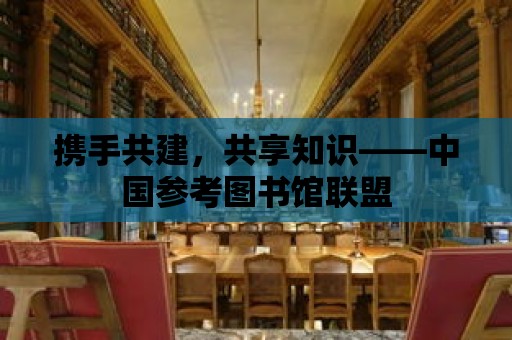 攜手共建，共享知識——中國參考圖書館聯盟