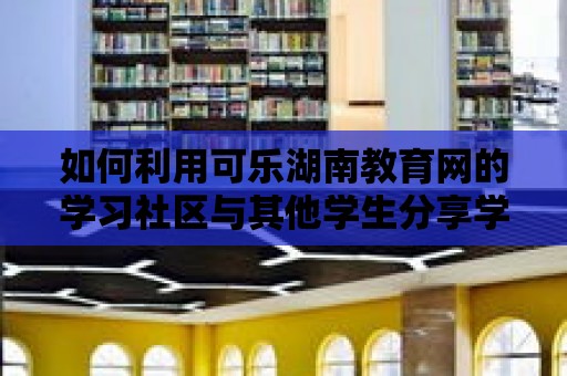 如何利用可樂湖南教育網的學習社區與其他學生分享學習經驗？