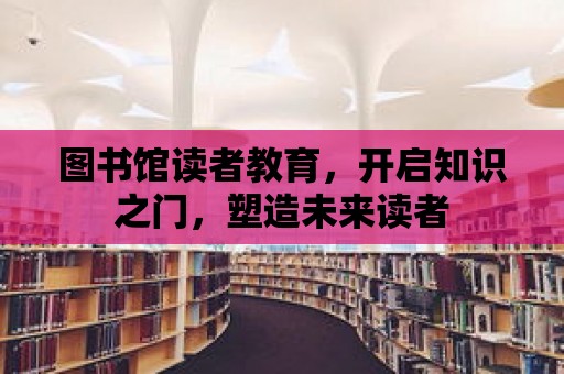 圖書館讀者教育，開啟知識之門，塑造未來讀者