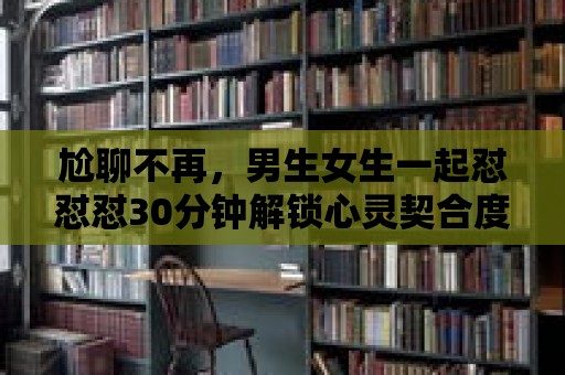 尬聊不再，男生女生一起懟懟懟30分鐘解鎖心靈契合度！