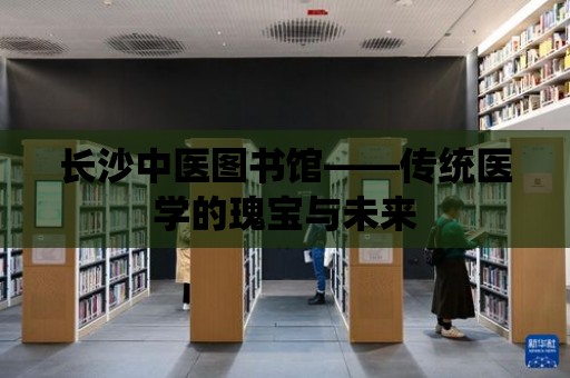 長沙中醫圖書館——傳統醫學的瑰寶與未來