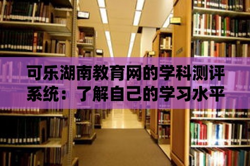 可樂湖南教育網(wǎng)的學(xué)科測(cè)評(píng)系統(tǒng)：了解自己的學(xué)習(xí)水平并及時(shí)調(diào)整