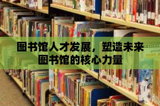 圖書館人才發(fā)展，塑造未來圖書館的核心力量