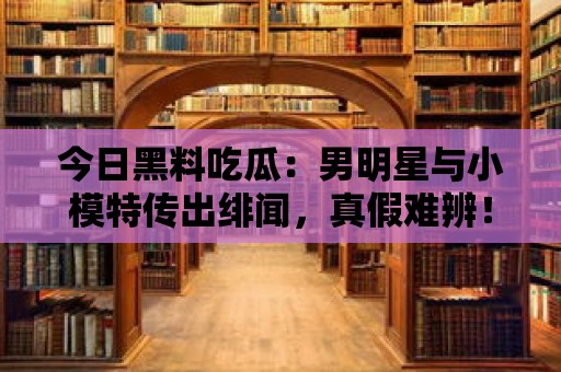 今日黑料吃瓜：男明星與小模特傳出緋聞，真假難辨！