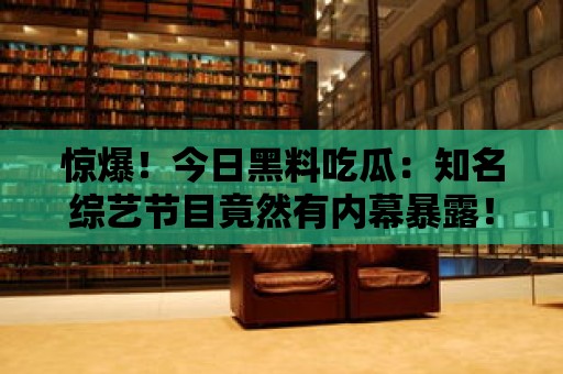 驚爆！今日黑料吃瓜：知名綜藝節目竟然有內幕暴露！