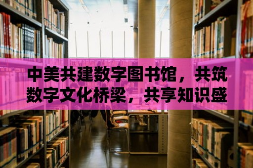 中美共建數字圖書館，共筑數字文化橋梁，共享知識盛宴