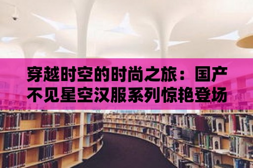 穿越時空的時尚之旅：國產不見星空漢服系列驚艷登場