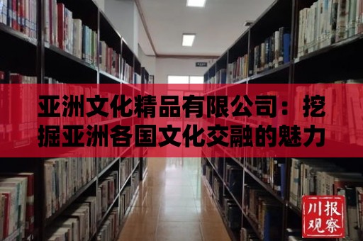 亞洲文化精品有限公司：挖掘亞洲各國文化交融的魅力