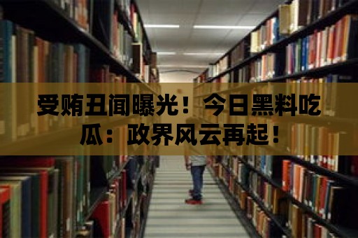 受賄丑聞曝光！今日黑料吃瓜：政界風云再起！