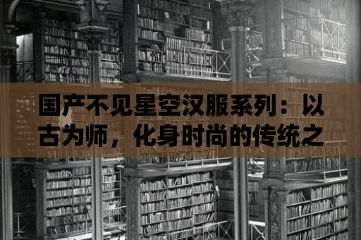 國產不見星空漢服系列：以古為師，化身時尚的傳統之美